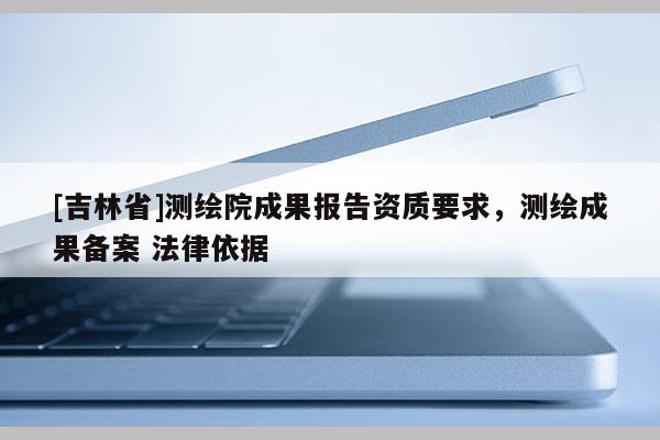 [吉林省]测绘院成果报告资质要求，测绘成果备案 法律依据