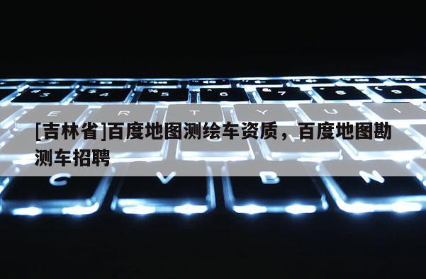 [吉林省]百度地图测绘车资质，百度地图勘测车招聘