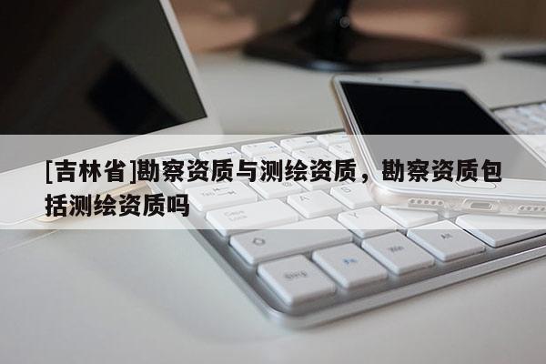 [吉林省]勘察资质与测绘资质，勘察资质包括测绘资质吗