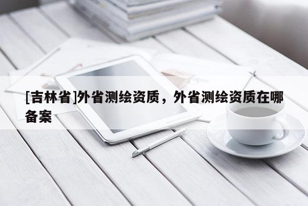 [吉林省]外省测绘资质，外省测绘资质在哪备案