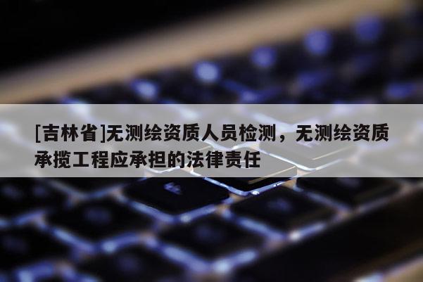 [吉林省]无测绘资质人员检测，无测绘资质承揽工程应承担的法律责任