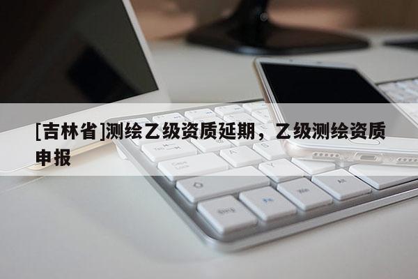 [吉林省]测绘乙级资质延期，乙级测绘资质申报