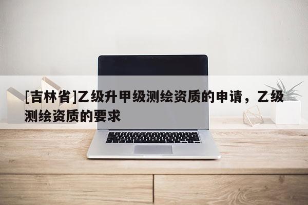 [吉林省]乙级升甲级测绘资质的申请，乙级测绘资质的要求