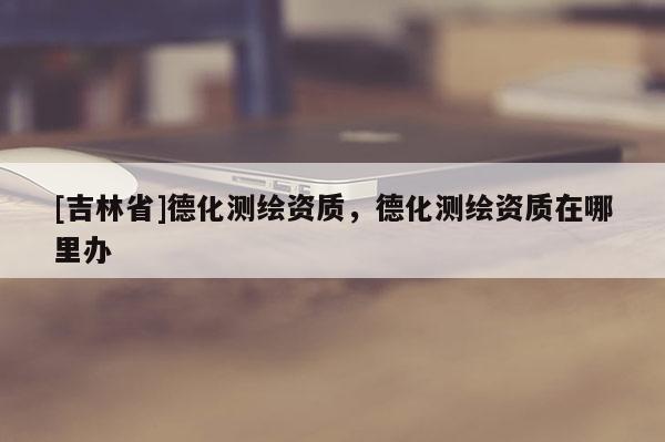 [吉林省]德化测绘资质，德化测绘资质在哪里办