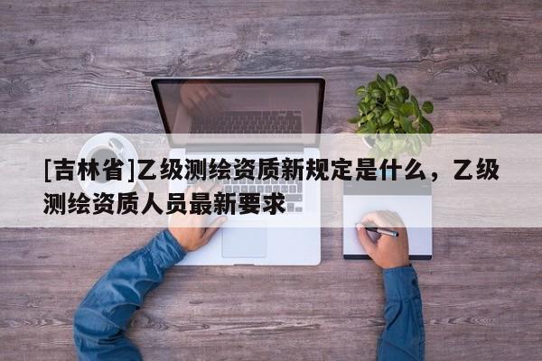 [吉林省]乙级测绘资质新规定是什么，乙级测绘资质人员最新要求