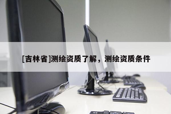 [吉林省]测绘资质了解，测绘资质条件