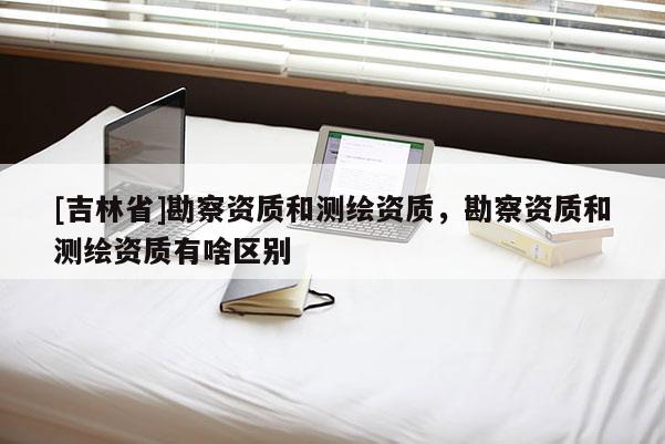 [吉林省]勘察资质和测绘资质，勘察资质和测绘资质有啥区别