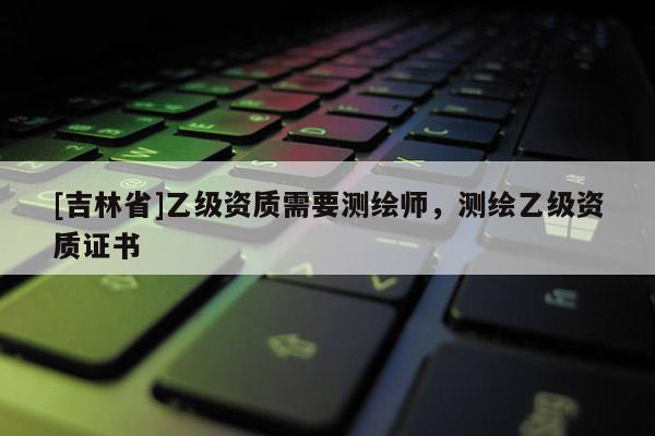 [吉林省]乙级资质需要测绘师，测绘乙级资质证书