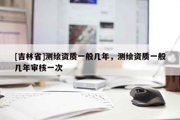 [吉林省]测绘资质一般几年，测绘资质一般几年审核一次