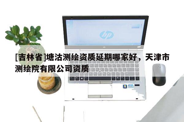 [吉林省]塘沽测绘资质延期哪家好，天津市测绘院有限公司资质