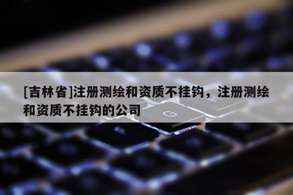 [吉林省]注册测绘和资质不挂钩，注册测绘和资质不挂钩的公司