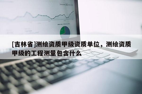 [吉林省]测绘资质甲级资质单位，测绘资质甲级的工程测量包含什么