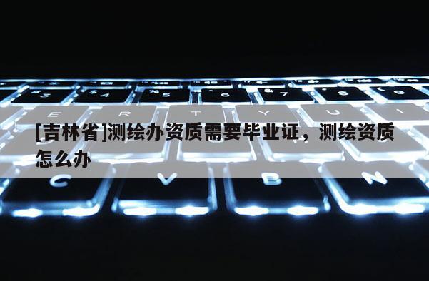 [吉林省]测绘办资质需要毕业证，测绘资质怎么办
