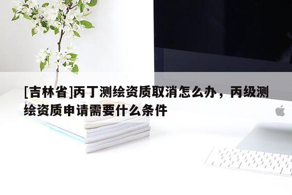 [吉林省]丙丁测绘资质取消怎么办，丙级测绘资质申请需要什么条件