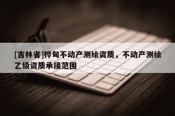 [吉林省]桦甸不动产测绘资质，不动产测绘乙级资质承接范围