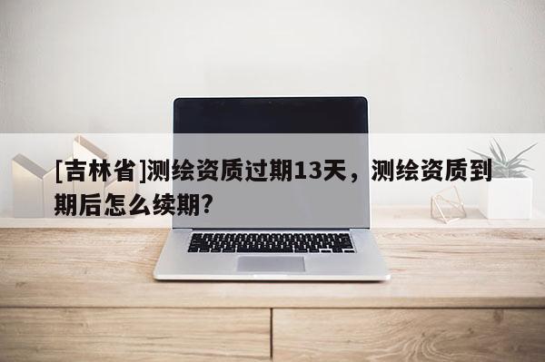 [吉林省]测绘资质过期13天，测绘资质到期后怎么续期?