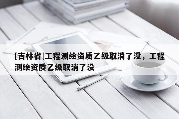 [吉林省]工程测绘资质乙级取消了没，工程测绘资质乙级取消了没
