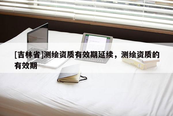[吉林省]测绘资质有效期延续，测绘资质的有效期