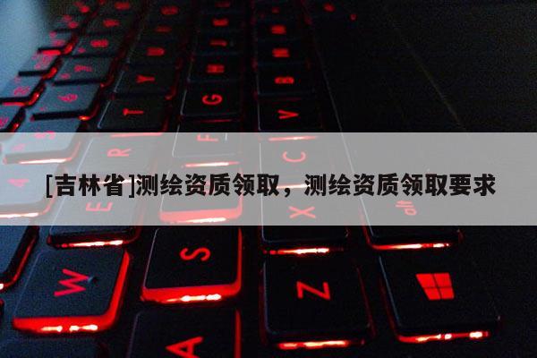 [吉林省]测绘资质领取，测绘资质领取要求