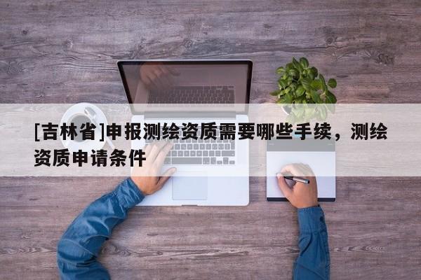 [吉林省]申报测绘资质需要哪些手续，测绘资质申请条件