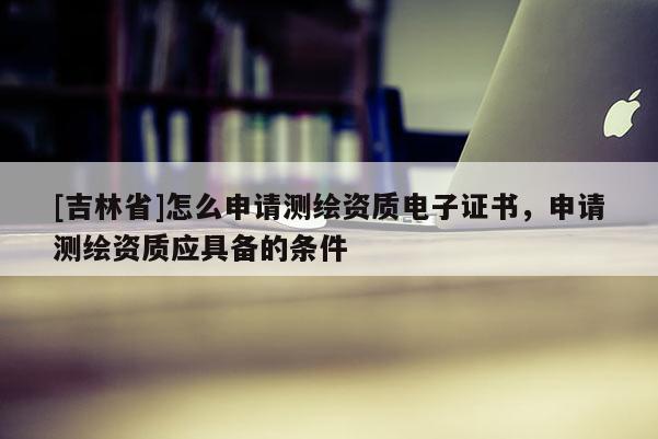 [吉林省]怎么申请测绘资质电子证书，申请测绘资质应具备的条件