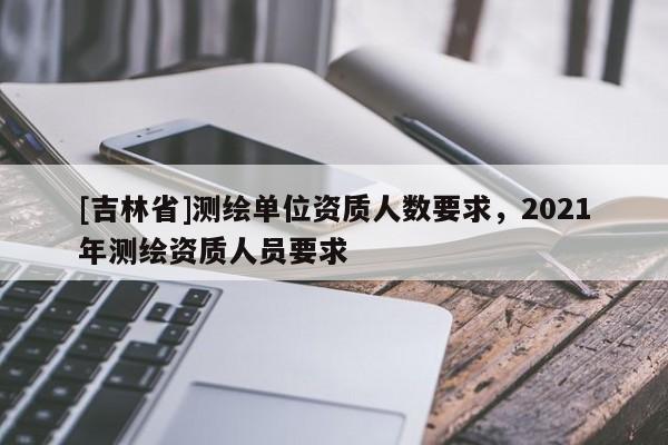 [吉林省]测绘单位资质人数要求，2021年测绘资质人员要求