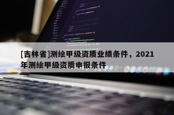 [吉林省]测绘甲级资质业绩条件，2021年测绘甲级资质申报条件