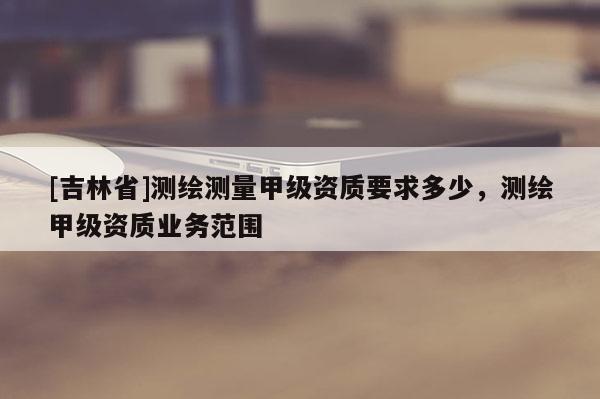 [吉林省]测绘测量甲级资质要求多少，测绘甲级资质业务范围
