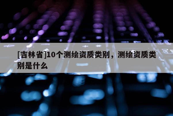 [吉林省]10个测绘资质类别，测绘资质类别是什么