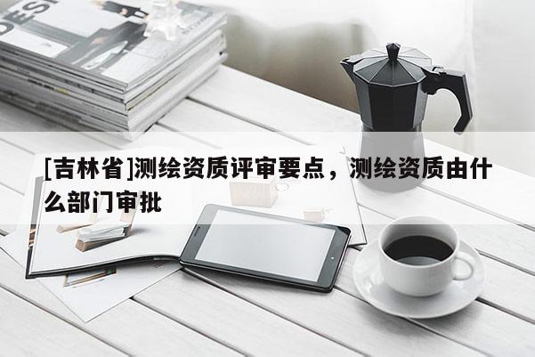 [吉林省]测绘资质评审要点，测绘资质由什么部门审批