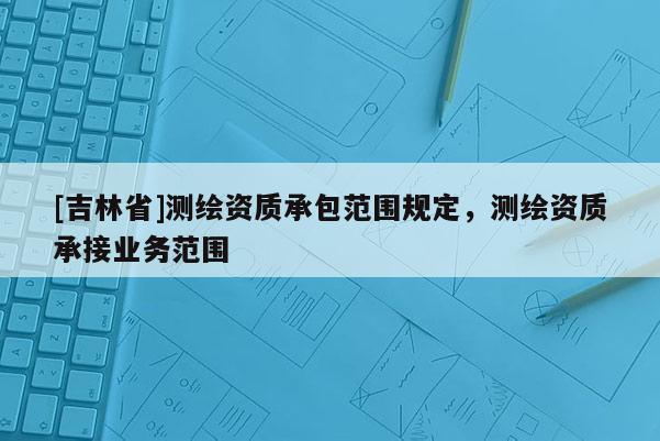 [吉林省]测绘资质承包范围规定，测绘资质承接业务范围