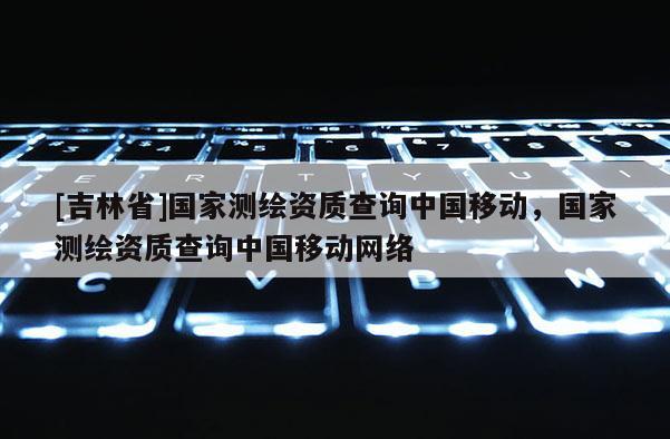 [吉林省]国家测绘资质查询中国移动，国家测绘资质查询中国移动网络