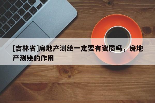 [吉林省]房地产测绘一定要有资质吗，房地产测绘的作用