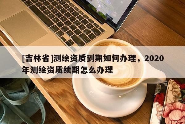 [吉林省]测绘资质到期如何办理，2020年测绘资质续期怎么办理