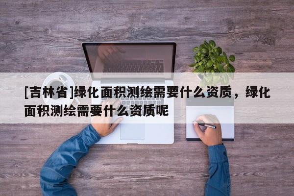 [吉林省]绿化面积测绘需要什么资质，绿化面积测绘需要什么资质呢