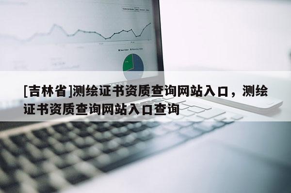 [吉林省]测绘证书资质查询网站入口，测绘证书资质查询网站入口查询