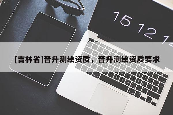 [吉林省]晋升测绘资质，晋升测绘资质要求