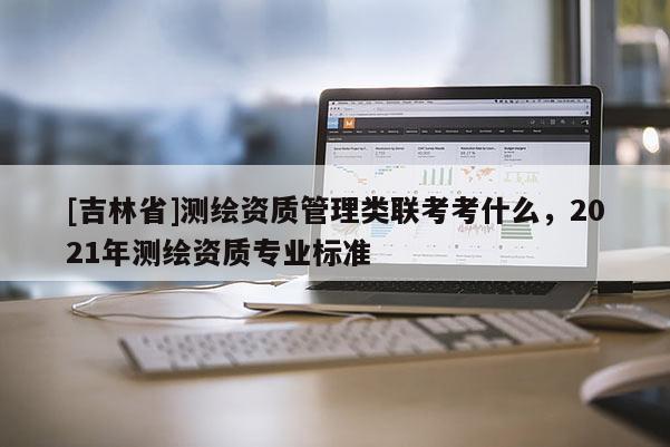 [吉林省]测绘资质管理类联考考什么，2021年测绘资质专业标准