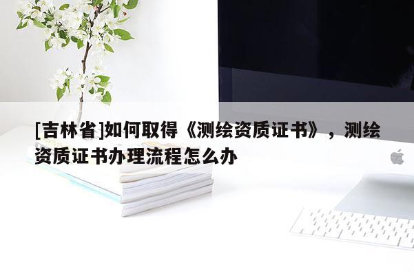 [吉林省]如何取得《测绘资质证书》，测绘资质证书办理流程怎么办