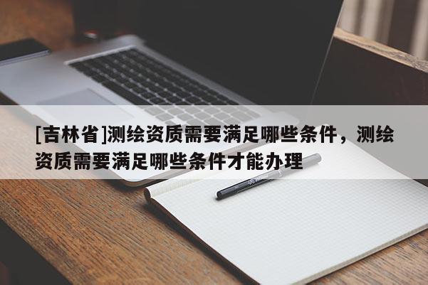 [吉林省]测绘资质需要满足哪些条件，测绘资质需要满足哪些条件才能办理