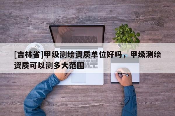 [吉林省]甲级测绘资质单位好吗，甲级测绘资质可以测多大范围