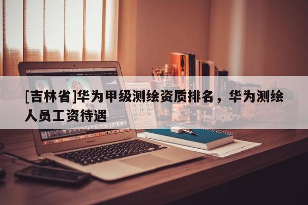 [吉林省]华为甲级测绘资质排名，华为测绘人员工资待遇