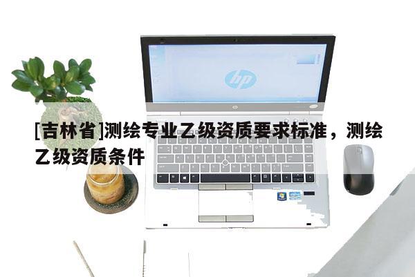 [吉林省]测绘专业乙级资质要求标准，测绘乙级资质条件