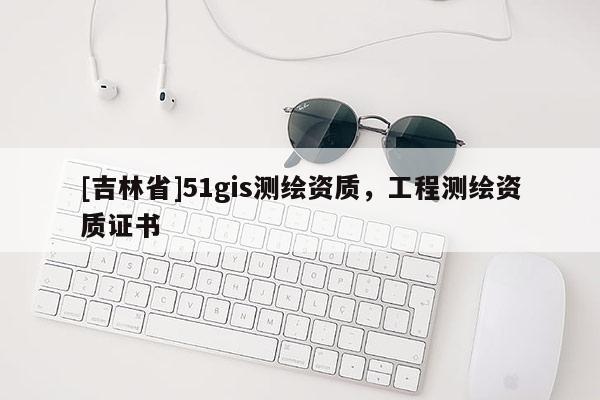 [吉林省]51gis测绘资质，工程测绘资质证书