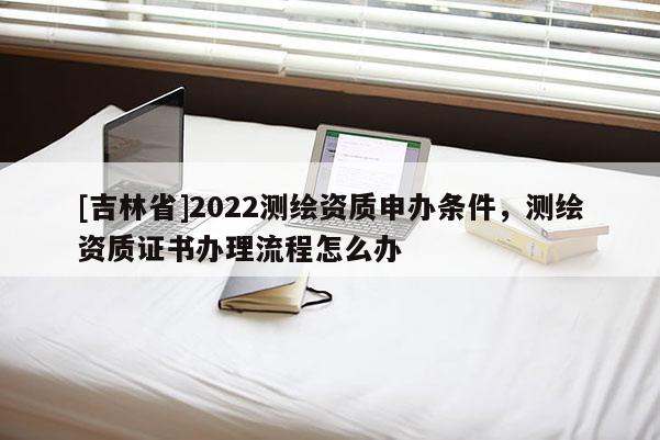 [吉林省]2022测绘资质申办条件，测绘资质证书办理流程怎么办