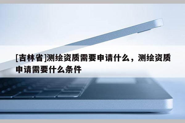 [吉林省]测绘资质需要申请什么，测绘资质申请需要什么条件