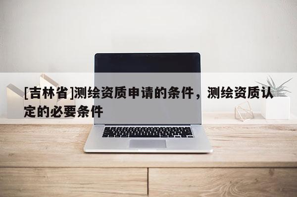 [吉林省]测绘资质申请的条件，测绘资质认定的必要条件