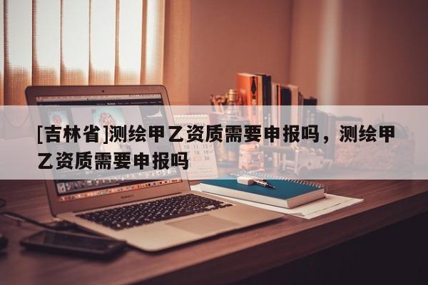 [吉林省]测绘甲乙资质需要申报吗，测绘甲乙资质需要申报吗