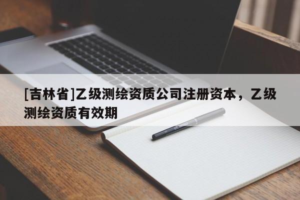 [吉林省]乙级测绘资质公司注册资本，乙级测绘资质有效期