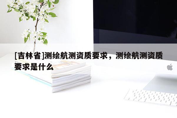 [吉林省]测绘航测资质要求，测绘航测资质要求是什么